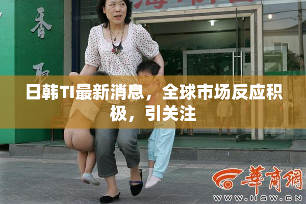 日韩TI最新消息，全球市场反应积极，引关注