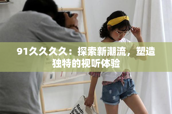 91久久久久：探索新潮流，塑造独特的视听体验