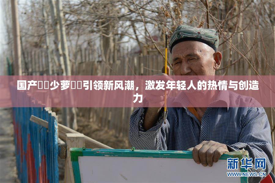 国产❌‌少萝❌‌引领新风潮，激发年轻人的热情与创造力