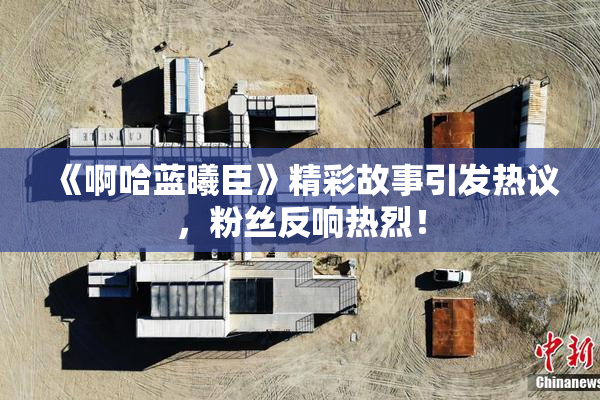 《啊哈蓝曦臣》精彩故事引发热议，粉丝反响热烈！