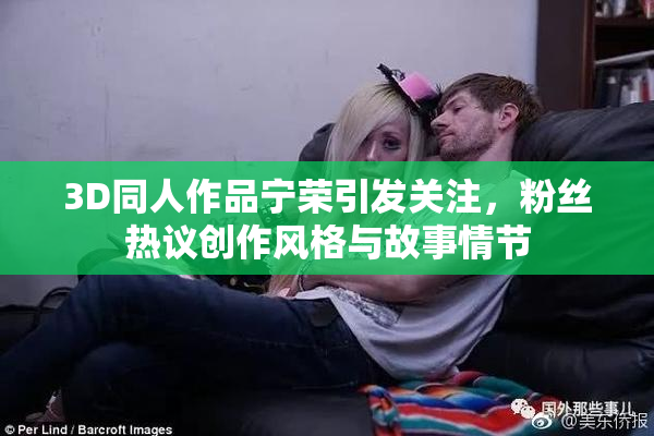 3D同人作品宁荣引发关注，粉丝热议创作风格与故事情节