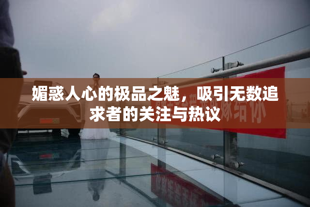 媚惑人心的极品之魅，吸引无数追求者的关注与热议