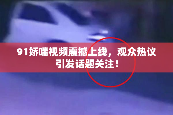 91娇喘视频震撼上线，观众热议引发话题关注！