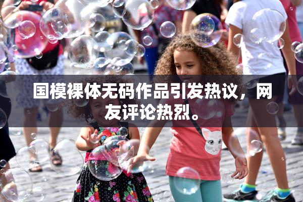 国模裸体无码作品引发热议，网友评论热烈。