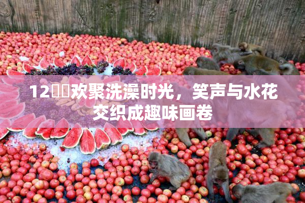 12妺妺欢聚洗澡时光，笑声与水花交织成趣味画卷