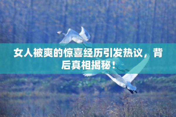 女人被爽的惊喜经历引发热议，背后真相揭秘！