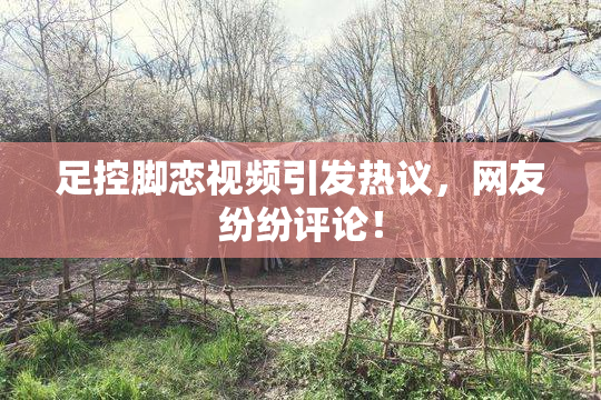 足控脚恋视频引发热议，网友纷纷评论！