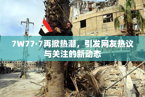 7W77·7再掀热潮，引发网友热议与关注的新动态