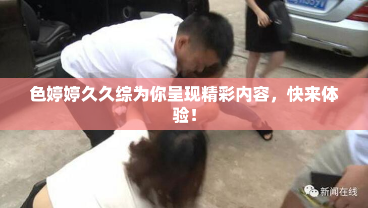 色婷婷久久综为你呈现精彩内容，快来体验！