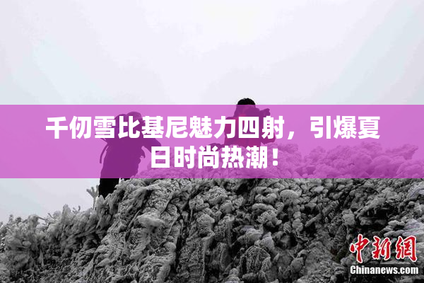 千仞雪比基尼魅力四射，引爆夏日时尚热潮！
