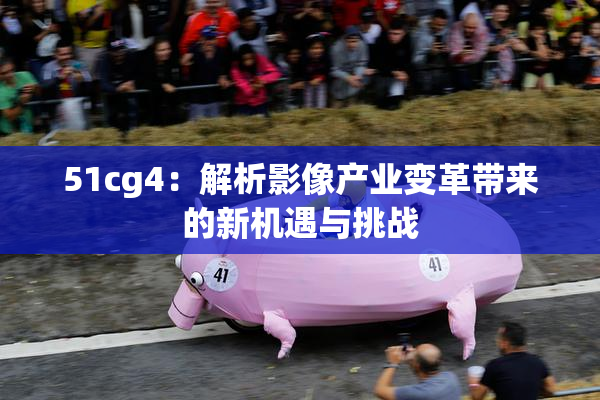 51cg4：解析影像产业变革带来的新机遇与挑战