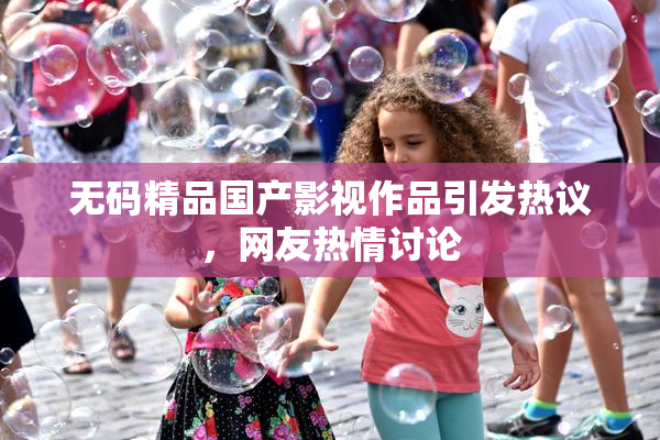 无码精品国产影视作品引发热议，网友热情讨论