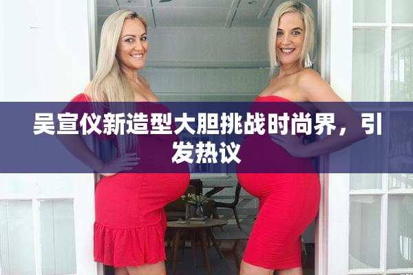吴宣仪新造型大胆挑战时尚界，引发热议