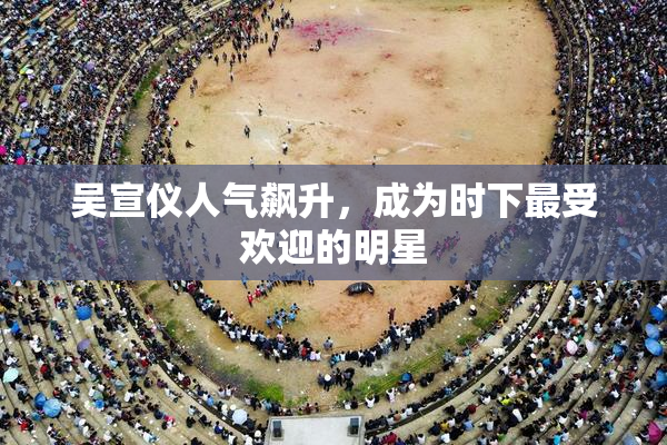 吴宣仪人气飙升，成为时下最受欢迎的明星