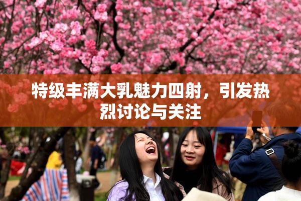 特级丰满大乳魅力四射，引发热烈讨论与关注