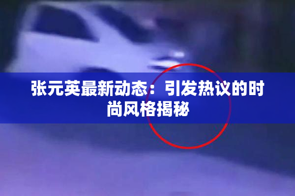 张元英最新动态：引发热议的时尚风格揭秘