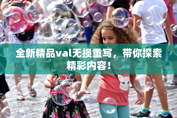 全新精品val无损重写，带你探索精彩内容！