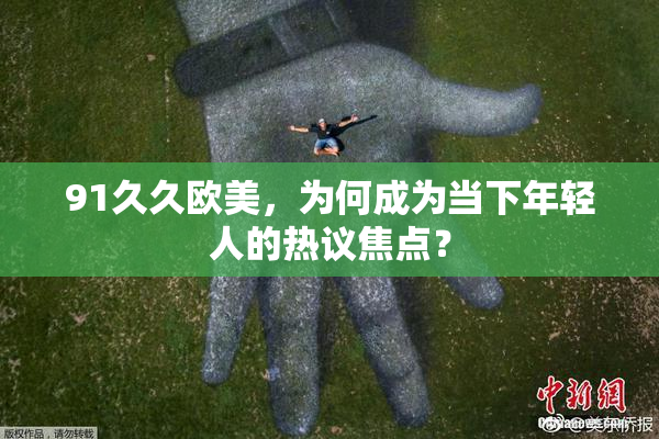 91久久欧美，为何成为当下年轻人的热议焦点？