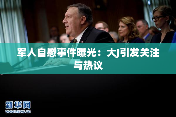 军人自慰事件曝光：大J引发关注与热议